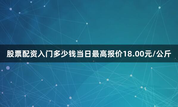 股票配资入门多少钱当日最高报价18.00元/公斤
