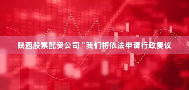 陕西股票配资公司“我们将依法申请行政复议